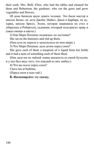 www.gdzbest.ru
190
their cook, Mrs. Brill, Ellen, who laid the tables and cleaned for
them and Robertson, the gardener, who cut the grass and grow
vegetables and flowers.
(В доме Бенксов жило девять человек. Это были мистер и
миссис Бенкс, их дети Джейн, Майкл, Джон и Барбара, их ку-
харка, миссис Брилл, Эллен, которая накрывала на стол и
убиралась и Робертсон, садовник, который подстригал траву и
сажал овощи и цветы.)
2) Как Мери Поппинс поднялась по лестнице?
She sat on the banisters and slid up them.
(Она села не перила и заскользила по ним вверх.)
3) Что Мери Поппинс дала детям перед сном?
She gave each of them a teaspoon of a liquid from her bottle
and it had a taste of something each of them liked.
(Она дала им по чайной ложке жидкости из своей бутылки,
и у нее был вкус того, что каждый из них любил.)
4) Что вы пьете перед сном?
I have tea at bedtime.
(Перед сном я пью чай.)
6. Инсценируйте эту сказку.
 