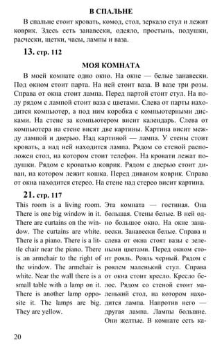www.gdzbest.ru
20
В СПАЛЬНЕ
В спальне стоит кровать, комод, стол, зеркало стул и лежит
коврик. Здесь есть занавески, одеяло, простынь, подушки,
расчески, щетки, часы, лампы и ваза.
13. стр. 112
МОЯ КОМНАТА
В моей комнате одно окно. На окне — белые занавески.
Под окном стоит парта. На ней стоит ваза. В вазе три розы.
Справа от окна стоит лампа. Перед партой стоит стул. На по-
лу рядом с лампой стоит ваза с цветами. Слева от парты нахо-
дится компьютер, а под ним коробка с компьютерными дис-
ками. На стене за компьютером висит календарь. Слева от
компьютера на стене висят две картины. Картина висит меж-
ду лампой и дверью. Над картиной — лампа. У стены стоит
кровать, а над ней находится лампа. Рядом со стеной распо-
ложен стол, на котором стоит телефон. На кровати лежат по-
душки. Рядом с кроватью коврик. Рядом с дверью стоит ди-
ван, на котором лежит кошка. Перед диваном коврик. Справа
от окна находится стерео. На стене над стерео висит картина.
21. стр. 117
This room is a living room.
There is one big window in it.
There are curtains on the win-
dow. The curtains are white.
There is a piano. There is a lit-
tle chair near the piano. There
is an armchair to the right of
the window. The armchair is
white. Near the wall there is a
small table with a lamp on it.
There is another lamp oppo-
site it. The lamps are big.
They are yellow.
Эта комната — гостиная. Она
большая. Стены белые. В ней од-
но большое окно. На окне зана-
вески. Занавески белые. Справа и
слева от окна стоят вазы с зеле-
ными цветами. Перед окном сто-
ит рояль. Рояль черный. Рядом с
роялем маленький стул. Справа
от окна стоит кресло. Кресло бе-
лое. Рядом со стеной стоит ма-
ленький стол, на котором нахо-
дится лампа. Напротив него —
другая лампа. Лампы большие.
Они желтые. В комнате есть ка-
 