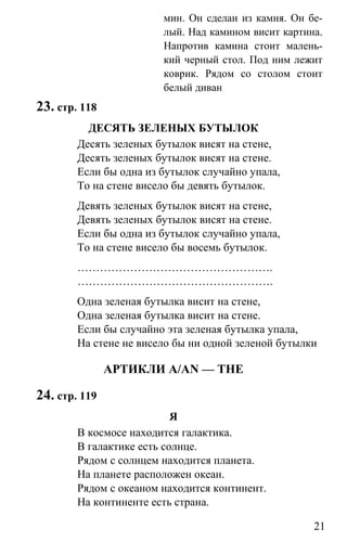 www.gdzbest.ru
21
мин. Он сделан из камня. Он бе-
лый. Над камином висит картина.
Напротив камина стоит малень-
кий черный стол. Под ним лежит
коврик. Рядом со столом стоит
белый диван
23. стр. 118
ДЕСЯТЬ ЗЕЛЕНЫХ БУТЫЛОК
Десять зеленых бутылок висят на стене,
Десять зеленых бутылок висят на стене.
Если бы одна из бутылок случайно упала,
То на стене висело бы девять бутылок.
Девять зеленых бутылок висят на стене,
Девять зеленых бутылок висят на стене.
Если бы одна из бутылок случайно упала,
То на стене висело бы восемь бутылок.
…………………………………………….
…………………………………………….
Одна зеленая бутылка висит на стене,
Одна зеленая бутылка висит на стене.
Если бы случайно эта зеленая бутылка упала,
На стене не висело бы ни одной зеленой бутылки
АРТИКЛИ A/AN — THE
24. стр. 119
Я
В космосе находится галактика.
В галактике есть солнце.
Рядом с солнцем находится планета.
На планете расположен океан.
Рядом с океаном находится континент.
На континенте есть страна.
 