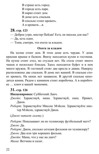 www.gdzbest.ru
22
В стране есть город.
В городе есть парк.
В парке стоит дом.
В доме есть спальня.
В спальне стоит кровать.
А в кровати…я.
28. стр. 123
— Доброе утро, мистер Пейдж! Есть ли письма для нас?
— Да, есть одно.
— Тони, смотри, это охота за кладом.
Охота за кладом
На холме стоит дом. В этом доме есть чердак. У дома
красная крыша и балкон. Внизу находится кухня и гостиная.
На кухне стоит стол, но стульев нет. На столе стоит много
чашек и несколько блюдец. Здесь находится буфет и в нем
много кружек. В гостиной стоят два кресла и диван. Наверху
расположены две спальни. В доме нет ванной. В спальне сто-
ит кровать. На окнах нет занавесок. В другой спальне нахо-
дится камин. Рядом с камином стоит коробочка. А в коробоч-
ке … ключ к вашей экономии.
31. стр. 126
Инсценировка: Субботний Ланч.
Джейн: Здравствуй, мама. Здравствуй, папа. Привет,
Джон.
Роберт: Здравствуйте Миссис Мэйсон. Здравствуйте мис-
тер Мэйсон, здравствуй Джон.
(Джон читает газету.)
Роберт: Показывают ли по телевизору футбольный матч?
Джон: Да.
Роберт: Джон, сколько сегодня фильмов по телевизору?
Джон: Два или три хороших фильма.
Джейн: Мама, что у нас на ланч?
Мама: Ветчина и салат.
 