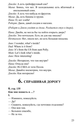 www.gdzbest.ru
23
Джейн: А есть грейпфрутовый сок?
Мама: Боюсь, что нет. В холодильнике есть яблочный и
апельсиновый соки.
Джейн: А есть что-нибудь из фруктов.
Мама: Да, есть бананы и груши.
Папа: О, нет хлеба!
Роберт: Джон, давай сходим в магазин.
(Роберт и Джон уходят из дома. Раздается стук в дверь).
Папа: Джейн, не могла бы ты пойти открыть дверь?
Джейн: Это почтальон. Есть ли для нас письма?
Почтальон: Нет, писем нет, но есть большая посылка.
Jane: I wonder, what’s inside?
Dad: Where is it from?
Jane: It’s from the US from aunt Polly.
Mum: Let’s look what’s inside.
Jane: How interesting!
Джейн: Интересно, что там внутри?
Папа: Откуда она?
Джейн: Из США от тети Полли.
Мама: Давайте посмотрим, что внутри.
Джейн: Как интересно!
6. СПРАШИВАЯ ДОРОГУ
6. стр. 135
Как мне попасть в …?
I.
— Извините, пожалуйста.
— Да?
— Скажите, пожалуйста, где почтовое отделение?
— Оно вон там.
— Большое спасибо,
— Не за что.
 
