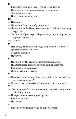 www.gdzbest.ru
24
II.
— Где я могу купить марки и отправить письмо?
— Вы можете купить марки на почте за углом.
— Это далеко отсюда?
— Нет, это напротив музея.
III.
— Извините.
— Да, могу я Вам чем-нибудь помочь?
— Да, не могли бы Вы сказать мне, как пройти к магазину
игрушек?
— Это на Пемброк стрит. Перейдите улицу и на углу по-
верните направо.
— Спасибо.
IV.
— Извините, правильно ли я иду к книжному магазину?
— Да. Идите прямо. Он там.
— Спасибо большое.
— Не за что.
V.
— Не могли бы Вы сказать, как пройти на рынок?
— Ну, Вы можете поехать на такси или на автобусе.
— Как далеко он находится?
— Около двух миль отсюда.
VI.
— Помогите мне, пожалуйста. Как удобнее всего добрать-
ся по этому адресу?
— Я думаю, что на автобусе. Но можно дойти пешком.
VII.
— Вы не могли бы подсказать мне, где находится поли-
цейский участок?
— Поверните направо и идите прямо.
— Большое спасибо.
— Не за что.
VIII.
— Как мне отсюда добраться до супермаркета?
 