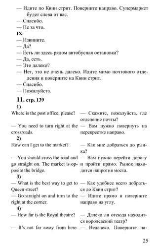 www.gdzbest.ru
25
— Идите по Квин стрит. Поверните направо. Супермаркет
будет слева от вас.
— Спасибо.
— Не за что.
IX.
— Извините.
— Да?
— Есть ли здесь рядом автобусная остановка?
— Да, есть.
— Это далеко?
— Нет, это не очень далеко. Идите мимо почтового отде-
ления и поверните на Квин стрит.
— Спасибо.
— Пожалуйста.
11. стр. 139
1)
Where is the post office, please?
— You need to turn right at the
crossroads.
— Скажите, пожалуйста, где
отделение почты?
— Вам нужно повернуть на
перекрестке направо.
2)
How can I get to the market?
— You should cross the road and
go straight on. The market is op-
posite the bridge.
— Как мне добраться до рын-
ка?
— Вам нужно перейти дорогу
и пройти прямо. Рынок нахо-
дится напротив моста.
3)
— What is the best way to get to
Queen street?
— Go straight on and turn to the
right at the corner.
— Как удобнее всего добрать-
ся до Квин стрит?
— Идите прямо и поверните
направо на углу.
4)
— How far is the Royal theatre?
— It’s not far away from here.
— Далеко ли отсюда находит-
ся королевский театр?
— Недалеко. Поверните на-
 