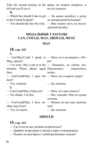 www.gdzbest.ru
26
Take the second turning on the
left and you’ll see it.
право на втором повороте, и
вы его увидите.
5)
— Which bus should I take to get
to the Central hospital?
— You should take bus No sixty.
— На каком автобусе я доеду
до центральной больницы?
— Вам нужно сесть на шести-
десятый автобус.
МОДАЛЬНЫЕ ГЛАГОЛЫ
CAN, COULD, MAY, SHOULD, MUST
MAY
18. стр. 142
1.
— Can/May/Could I speak to
Mary, please?
— I’m sorry. She is not in at the
moment. Please phone again
later.
— Могу ли я поговорить с Мэ-
ри?
— Извините, ее сейчас нет.
Перезвоните, пожалуйста,
позже.
— Can/Could/May I open the
door?
— Yes, certainly.
— Могу ли я открыть дверь?
— Да, конечно.
2.
— Can/Could/May I help you?
— No, thanks. I’m fine.
— Могу ли я вам помочь?
— Нет, спасибо. Мне не нужна
помощь.
— Can/Could/May I have an-
other cup of tea?
— Yes, of course.
— Можно ли мне еще чашечку
чая?
— Да, конечно.
SHOULD
19. стр. 143
— Где и когда мы должны встретиться?
— Давайте встретимся у входа в парк в одиннадцать.
— Нужно ли нам брать с собой роликовые коньки?
 