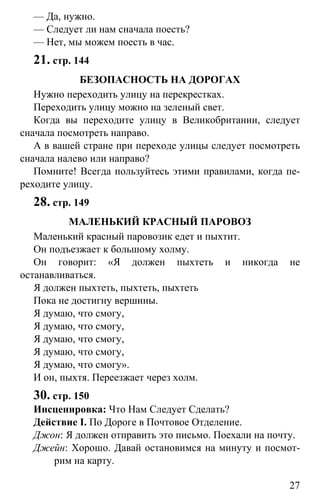 www.gdzbest.ru
27
— Да, нужно.
— Следует ли нам сначала поесть?
— Нет, мы можем поесть в час.
21. стр. 144
БЕЗОПАСНОСТЬ НА ДОРОГАХ
Нужно переходить улицу на перекрестках.
Переходить улицу можно на зеленый свет.
Когда вы переходите улицу в Великобритании, следует
сначала посмотреть направо.
А в вашей стране при переходе улицы следует посмотреть
сначала налево или направо?
Помните! Всегда пользуйтесь этими правилами, когда пе-
реходите улицу.
28. стр. 149
МАЛЕНЬКИЙ КРАСНЫЙ ПАРОВОЗ
Маленький красный паровозик едет и пыхтит.
Он подъезжает к большому холму.
Он говорит: «Я должен пыхтеть и никогда не
останавливаться.
Я должен пыхтеть, пыхтеть, пыхтеть
Пока не достигну вершины.
Я думаю, что смогу,
Я думаю, что смогу,
Я думаю, что смогу,
Я думаю, что смогу,
Я думаю, что смогу».
И он, пыхтя. Переезжает через холм.
30. стр. 150
Инсценировка: Что Нам Следует Сделать?
Действие I. По Дороге в Почтовое Отделение.
Джон: Я должен отправить это письмо. Поехали на почту.
Джейн: Хорошо. Давай остановимся на минуту и посмот-
рим на карту.
 