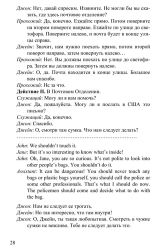 www.gdzbest.ru
28
Джон: Нет, давай спросим. Извините. Не могли бы вы ска-
зать, где здесь почтовое отделение?
Прохожий: Да, конечно. Езжайте прямо. Потом поверните
на втором повороте направо. Езжайте по улице до све-
тофора. Поверните налево, и почта будет в конце ули-
цы справа.
Джейн: Значит, нам нужно поехать прямо, потом второй
поворот направо, затем повернуть налево…
Прохожий: Нет. Вы должны поехать по улице до светофо-
ра. Затем вы должны повернуть налево.
Джейн: О, да. Почта находится в конце улицы. Большое
вам спасибо.
Прохожий: Не за что.
Действие II. В Почтовом Отделении.
Служащий: Могу ли я вам помочь?
Джон: Да, пожалуйста. Могу ли я послать в США это
письмо?
Служащий: Да, конечно.
Джон: Спасибо.
Джейн: О, смотри там сумка. Что нам следует делать?
……………………………………………………………
John: We shouldn’t touch it.
Jane: But it’s so interesting to know what’s inside!
John: Oh, Jane, you are so curious. It’s not polite to look into
other people’s bags. You shouldn’t do it.
Assistant: It can be dangerous! You should never touch any
bags or plastic bags yourself, you should call the police or
some other professionals. That’s what I should do now.
The policemen should come and decide what to do with
the bag.
Джон: Нам не следует ее трогать.
Джейн: Но так интересно, что там внутри!
Джон: О, Джейн, ты такая любопытная. Смотреть в чужие
сумки не вежливо. Тебе не следует делать это.
 