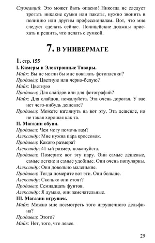 www.gdzbest.ru
29
Служащий: Это может быть опасно! Никогда не следует
трогать никакие сумки или пакеты, нужно звонить в
полицию или другим профессионалам. Вот, что мне
следует сделать сейчас. Полицейские должны прие-
хать и решить, что делать с сумкой.
7.В УНИВЕРМАГЕ
1. стр. 155
I. Камеры и Электронные Товары.
Майк: Вы не могли бы мне показать фотопленки?
Продавец: Цветную или черно-белую?
Майк: Цветную
Продавец: Для слайдов или для фотографий?
Майк: Для слайдов, пожалуйста. Эта очень дорогая. У вас
нет чего-нибудь дешевле?
Продавец: Можете взглянуть на вот эту. Эта дешевле, но
не такая хорошая как та.
II. Магазин обуви.
Продавец: Чем могу помочь вам?
Александр: Мне нужна пара кроссовок.
Продавец: Какого размера?
Александр: 41-ый размер, пожалуйста.
Продавец: Померите вот эту пару. Они самые дешевые,
самые легкие и самые удобные. Они очень популярны.
Александр: Они довольно маленькие.
Продавец: Тогда померите вот эти. Они больше.
Александр: Сколько они стоят?
Продавец: Семнадцать фунтов.
Александр: Я думаю, они замечательные.
III. Магазин игрушек.
Майк: Можно мне посмотреть того игрушечного дельфи-
на?
Продавец: Этого?
Майк: Нет, того, что левее.
 