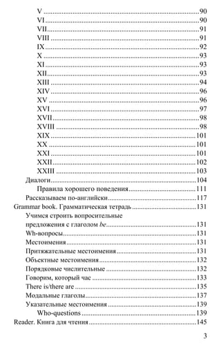 www.gdzbest.ru
3
V ......................................................................................90
VI.....................................................................................90
VII....................................................................................91
VIII ..................................................................................91
IX.....................................................................................92
X ......................................................................................93
XI.....................................................................................93
XII....................................................................................93
XIII ..................................................................................94
XIV..................................................................................96
XV ...................................................................................96
XVI..................................................................................97
XVII.................................................................................98
XVIII ...............................................................................98
XIX................................................................................101
XX .................................................................................101
XXI................................................................................101
XXII...............................................................................102
XXIII .............................................................................103
Диалоги....................................................................................104
Правила хорошего поведения.....................................111
Рассказываем по-английски...................................................117
Grammar book. Грамматическая тетрадь.....................................131
Учимся строить вопросительные
предложения с глаголом be....................................................131
Wh-вопросы.............................................................................131
Местоимения...........................................................................131
Притяжательные местоимения..............................................131
Объектные местоимения........................................................132
Порядковые числительные ....................................................132
Говорим, который час ............................................................133
There is/there are ......................................................................135
Модальные глаголы................................................................137
Указательные местоимения ...................................................139
Who-questions...............................................................139
Reader. Книга для чтения..............................................................145
 