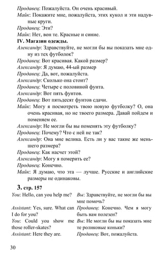 www.gdzbest.ru
30
Продавец: Пожалуйста. Он очень красивый.
Майк: Покажите мне, пожалуйста, этих кукол и эти надув-
ные круги.
Продавец: Эти?
Майк: Нет, вон те. Красные и синие.
IV. Магазин одежды.
Александр: Здравствуйте, не могли бы вы показать мне од-
ну из тех футболок?
Продавец: Вот красивая. Какой размер?
Александр: Я думаю, 44-ый размер
Продавец: Да, вот, пожалуйста.
Александр: Сколько она стоит?
Продавец: Четыре с половиной фунта.
Александр: Вот пять фунтов.
Продавец: Вот пятьдесят фунтов сдачи.
Майк: Могу я посмотреть твою новую футболку? О, она
очень красивая, но не твоего размера. Давай пойдем и
поменяем ее.
Александр: Не могли бы вы поменять эту футболку?
Продавец: Почему? Что с ней не так?
Александр: Она мне велика. Есть ли у вас такие же мень-
шего размера?
Продавец: Как насчет этой?
Александр: Могу я померить ее?
Продавец: Конечно.
Майк: Я думаю, что эта — лучше. Русские и английские
размеры не одинаковы.
3. стр. 157
You: Hello, can you help me?
Assistant: Yes, sure. What can
I do for you?
You: Could you show me
those roller-skates?
Assistant: Here they are.
Вы: Здравствуйте, не могли бы вы
мне помочь?
Продавец: Конечно. Чем я могу
быть вам полезен?
Вы: Не могли бы вы показать мне
те роликовые коньки?
Продавец: Вот, пожалуйста.
 