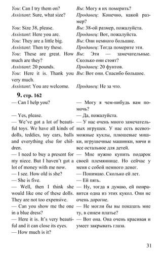 www.gdzbest.ru
31
You: Can I try them on?
Assistant: Sure, what size?
You: Size 38, please.
Assistant: Here you are.
You: They are a little big.
Assistant: Then try these.
You: These are great. How
much are they?
Assistant: 20 pounds.
You: Here it is. Thank you
very much.
Assistant: You are welcome.
Вы: Могу я их померить?
Продавец: Конечно, какой раз-
мер?
Вы: 38-ой размер, пожалуйста.
Продавец: Вот, пожалуйста.
Вы: Они немного большие.
Продавец: Тогда померите эти.
Вы: Эти — замечательные.
Сколько они стоят?
Продавец: 20 фунтов.
Вы: Вот они. Спасибо большое.
Продавец: Не за что.
9. стр. 162
— Can I help you?
— Yes, please.
— We’ve got a lot of beauti-
ful toys. We have all kinds of
dolls, teddies, toy cars, balls
and everything else for chil-
dren.
— I need to buy a present for
my niece. But I haven’t got a
lot of money with me now.
— I see. How old is she?
— She is five.
— Well, then I think she
would like one of these dolls.
They are not too expensive.
— Can you show me the one
in a blue dress?
— Here it is. It’s very beauti-
ful and it can close its eyes.
— How much is it?
— Могу я чем-нибудь вам по-
мочь?
— Да, пожалуйста.
— У нас очень много замечатель-
ных игрушек. У нас есть всевоз-
можные куклы, плюшевые миш-
ки, игрушечные машинки, мячи и
все остальное для детей.
— Мне нужно купить подарок
своей племяннице. Но сейчас у
меня с собой немного денег.
— Понимаю. Сколько ей лет.
— Ей пять.
— Ну, тогда я думаю, ей понра-
вится одна из этих кукол. Они не
очень дорогие.
— Не могли бы вы показать мне
ту, в синем платье?
— Вот она. Она очень красивая и
умеет закрывать глаза.
 
