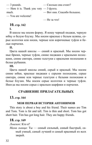 www.gdzbest.ru
32
— 3 pounds.
— Here it is. Thank you very
much.
— You are welcome!
— Сколько она стоит?
— 3 фунта.
— Вот они. Спасибо большое.
— Не за что!
10. стр. 162
I.
В школе мы носим форму. Я ношу черный пиджак, черную
юбку и белую блузку. Мы носим красные с белым шляпы, се-
рые колготки или носки, черные или коричневые туфли и бе-
лые перчатки.
II.
Цвета нашей школы — синий и красный. Мы носим чер-
ные брюки, черные туфли, синие пиджаки с красными полос-
ками, синие свитера, синие галстуки с красными полосками и
белые рубашки.
III.
Цвета нашей школы синий, серый и красный. Мы носим
синие юбки, красные пиджаки с серыми полосками, серые
свитера, синие или черные галстуки с белыми полосками и
белые блузки. Мы носим серые колготки и черные туфли.
Иногда мы носим серые с красным шарфики и перчатки.
СРАВНЕНИЕ ПРИЛАГАТЕЛЬНЫХ
13. стр. 164
МОЯ ПЕРВАЯ ИСТОРИЯ АНТОНИМОВ
This story is about a boy and his friend. Their names are Tim
and Tom. Tom is fat and tall. Tim is thin and short. Tom has got
short hair. Tim has got long hair. They are happy friends.
18. стр. 169
Львенок: Кто я?
Мама львица: Ты — самый сильный, самый быстрый, са-
мый умный, самый лучший и самый красивый из всех
зверей.
 