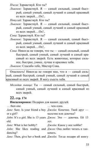 www.gdzbest.ru
33
Пчела: Здравствуй. Кто ты?
Львенок: Здравствуй. Я — самый сильный, самый быст-
рый, самый умный, самый лучший и самый красивый
из всех зверей.…Ох!..
Попугай: Здравствуй. Кто ты?
Львенок: Здравствуй. Я — самый сильный, самый быст-
рый, самый умный, самый лучший и самый красивый
из всех зверей.…Ох!..
Сова: Здравствуй. Кто ты?
Львенок: Здравствуй. Я — самый сильный, самый быст-
рый, самый умный, самый лучший и самый красивый
из всех зверей.…Ох!..
Сова: Никогда не говори, что ты — самый сильный, самый
быстрый, самый умный, самый лучший и самый кра-
сивый из всех зверей. Есть животные, которые силь-
нее, быстрее, умнее, лучше и красивее тебя.
Львенок: Спасибо тебе, Мистер Сова.
Опасность! Никогда не говори мне, что я — самый силь-
ный, самый быстрый, самый умный, самый лучший и самый
красивый из всех зверей. Я могу съесть тебя.
Молодая львица: Ты — самый сильный, самый быстрый,
самый умный, самый лучший и самый красивый из
всех зверей.
22. стр. 174
Инсценировка: Подарки для наших друзей.
… then one. … чем одна.
Jane: Sure. Is your friend a boy
or a girl?
Джейн: Конечно. Твой друг —
мальчик или девочка?
John: It’s a girl. She is 13 years
old.
Джон: Это — девочка. Ей 13
лет.
Jane: What is her hobby? Джейн: Какое у нее хобби?
John: She likes reading and
dancing?
Джон: Она любит читать и тан-
цевать.
Jane: Then, give her a book and Джейн: Тогда подари ей книгу
 