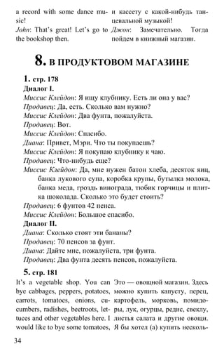 www.gdzbest.ru
34
a record with some dance mu-
sic!
и кассету с какой-нибудь тан-
цевальной музыкой!
John: That’s great! Let’s go to
the bookshop then.
Джон: Замечательно. Тогда
пойдем в книжный магазин.
8.В ПРОДУКТОВОМ МАГАЗИНЕ
1. стр. 178
Диалог I.
Миссис Клейдон: Я ищу клубнику. Есть ли она у вас?
Продавец: Да, есть. Сколько вам нужно?
Миссис Клейдон: Два фунта, пожалуйста.
Продавец: Вот.
Миссис Клейдон: Спасибо.
Диана: Привет, Мэри. Что ты покупаешь?
Миссис Клейдон: Я покупаю клубнику к чаю.
Продавец: Что-нибудь еще?
Миссис Клейдон: Да, мне нужен батон хлеба, десяток яиц,
банка лукового супа, коробка крупы, бутылка молока,
банка меда, гроздь винограда, тюбик горчицы и плит-
ка шоколада. Сколько это будет стоить?
Продавец: 6 фунтов 42 пенса.
Миссис Клейдон: Большое спасибо.
Диалог II.
Диана: Сколько стоят эти бананы?
Продавец: 70 пенсов за фунт.
Диана: Дайте мне, пожалуйста, три фунта.
Продавец: Два фунта десять пенсов, пожалуйста.
5. стр. 181
It’s a vegetable shop. You can
bye cabbages, peppers, potatoes,
carrots, tomatoes, onions, cu-
cumbers, radishes, beetroots, let-
tuces and other vegetables here. I
would like to bye some tomatoes,
Это — овощной магазин. Здесь
можно купить капусту, перец,
картофель, морковь, помидо-
ры, лук, огурцы, редис, свеклу,
листья салата и другие овощи.
Я бы хотел (а) купить несколь-
 