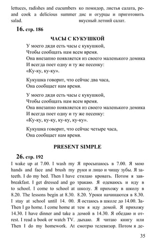www.gdzbest.ru
35
lettuces, radishes and cucumbers
and cook a delicious summer
salad.
ко помидор, листья салата, ре-
дис и огурцы и приготовить
вкусный летний салат.
16. стр. 186
ЧАСЫ С КУКУШКОЙ
У моего дяди есть часы с кукушкой,
Чтобы сообщать нам всем время.
Она внезапно появляется из своего маленького домика
И всегда поет одну и ту же песенку:
«Ку-ку, ку-ку».
Кукушка говорит, что сейчас два часа,
Она сообщает нам время.
У моего дяди есть часы с кукушкой,
Чтобы сообщать нам всем время.
Она внезапно появляется из своего маленького домика
И всегда поет одну и ту же песенку:
«Ку-ку, ку-ку, ку-ку, ку-ку».
Кукушка говорит, что сейчас четыре часа,
Она сообщает нам время.
PRESENT SIMPLE
26. стр. 192
I wake up at 7.00. I wash my
hands and face and brush my
teeth. I do my bed. Then I have
breakfast. I get dressed and go
to school. I come to school at
8.20. The lessons begin at 8.30.
I stay at school until 14. 00.
Then I go home. I come home at
14.30. I have dinner and take a
rest. I read a book or watch TV.
Then I do my homework. At
Я просыпаюсь в 7.00. Я мою
руки и лицо и чищу зубы. Я за-
стилаю кровать. Потом я зав-
тракаю. Я одеваюсь и иду в
школу. Я прихожу в школу в
8.20. Уроки начинаются в 8.30.
Я остаюсь в школе до 14.00. За-
тем я иду домой. Я прихожу
домой в 14.30. Я обедаю и от-
дыхаю. Я читаю книгу или
смотрю телевизор. Потом я де-
 