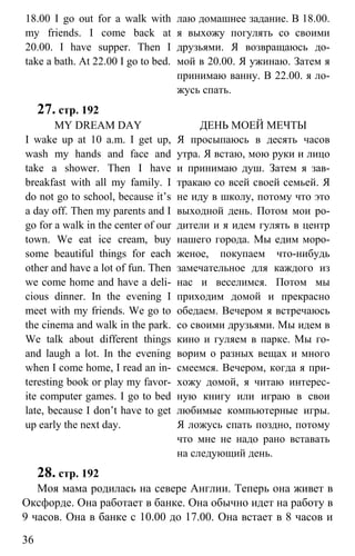 www.gdzbest.ru
36
18.00 I go out for a walk with
my friends. I come back at
20.00. I have supper. Then I
take a bath. At 22.00 I go to bed.
лаю домашнее задание. В 18.00.
я выхожу погулять со своими
друзьями. Я возвращаюсь до-
мой в 20.00. Я ужинаю. Затем я
принимаю ванну. В 22.00. я ло-
жусь спать.
27. стр. 192
MY DREAM DAY
I wake up at 10 a.m. I get up,
wash my hands and face and
take a shower. Then I have
breakfast with all my family. I
do not go to school, because it’s
a day off. Then my parents and I
go for a walk in the center of our
town. We eat ice cream, buy
some beautiful things for each
other and have a lot of fun. Then
we come home and have a deli-
cious dinner. In the evening I
meet with my friends. We go to
the cinema and walk in the park.
We talk about different things
and laugh a lot. In the evening
when I come home, I read an in-
teresting book or play my favor-
ite computer games. I go to bed
late, because I don’t have to get
up early the next day.
ДЕНЬ МОЕЙ МЕЧТЫ
Я просыпаюсь в десять часов
утра. Я встаю, мою руки и лицо
и принимаю душ. Затем я зав-
тракаю со всей своей семьей. Я
не иду в школу, потому что это
выходной день. Потом мои ро-
дители и я идем гулять в центр
нашего города. Мы едим моро-
женое, покупаем что-нибудь
замечательное для каждого из
нас и веселимся. Потом мы
приходим домой и прекрасно
обедаем. Вечером я встречаюсь
со своими друзьями. Мы идем в
кино и гуляем в парке. Мы го-
ворим о разных вещах и много
смеемся. Вечером, когда я при-
хожу домой, я читаю интерес-
ную книгу или играю в свои
любимые компьютерные игры.
Я ложусь спать поздно, потому
что мне не надо рано вставать
на следующий день.
28. стр. 192
Моя мама родилась на севере Англии. Теперь она живет в
Оксфорде. Она работает в банке. Она обычно идет на работу в
9 часов. Она в банке с 10.00 до 17.00. Она встает в 8 часов и
 