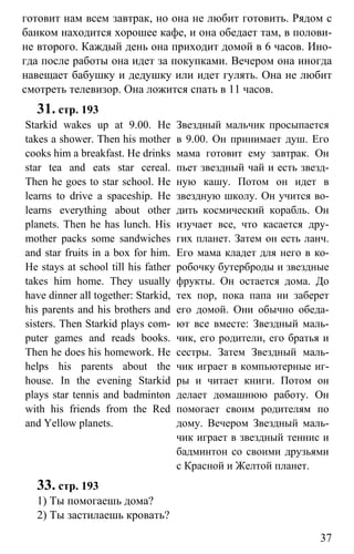 www.gdzbest.ru
37
готовит нам всем завтрак, но она не любит готовить. Рядом с
банком находится хорошее кафе, и она обедает там, в полови-
не второго. Каждый день она приходит домой в 6 часов. Ино-
гда после работы она идет за покупками. Вечером она иногда
навещает бабушку и дедушку или идет гулять. Она не любит
смотреть телевизор. Она ложится спать в 11 часов.
31. стр. 193
Starkid wakes up at 9.00. He
takes a shower. Then his mother
cooks him a breakfast. He drinks
star tea and eats star cereal.
Then he goes to star school. He
learns to drive a spaceship. He
learns everything about other
planets. Then he has lunch. His
mother packs some sandwiches
and star fruits in a box for him.
He stays at school till his father
takes him home. They usually
have dinner all together: Starkid,
his parents and his brothers and
sisters. Then Starkid plays com-
puter games and reads books.
Then he does his homework. He
helps his parents about the
house. In the evening Starkid
plays star tennis and badminton
with his friends from the Red
and Yellow planets.
Звездный мальчик просыпается
в 9.00. Он принимает душ. Его
мама готовит ему завтрак. Он
пьет звездный чай и есть звезд-
ную кашу. Потом он идет в
звездную школу. Он учится во-
дить космический корабль. Он
изучает все, что касается дру-
гих планет. Затем он есть ланч.
Его мама кладет для него в ко-
робочку бутерброды и звездные
фрукты. Он остается дома. До
тех пор, пока папа ни заберет
его домой. Они обычно обеда-
ют все вместе: Звездный маль-
чик, его родители, его братья и
сестры. Затем Звездный маль-
чик играет в компьютерные иг-
ры и читает книги. Потом он
делает домашнюю работу. Он
помогает своим родителям по
дому. Вечером Звездный маль-
чик играет в звездный теннис и
бадминтон со своими друзьями
с Красной и Желтой планет.
33. стр. 193
1) Ты помогаешь дома?
2) Ты застилаешь кровать?
 