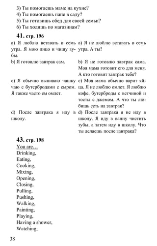 www.gdzbest.ru
38
3) Ты помогаешь маме на кухне?
4) Ты помогаешь папе в саду?
5) Ты готовишь обед для своей семьи?
6) Ты ходишь по магазинам?
41. стр. 196
a) Я люблю вставать в семь
утра. Я мою лицо и чищу зу-
бы.
b) Я готовлю завтрак сам.
c) Я обычно выпиваю чашку
чаю с бутербродами с сыром.
Я также часто ем омлет.
d) После завтрака я иду в
школу.
a) Я не люблю вставать в семь
утра. А ты?
b) Я не готовлю завтрак сама.
Моя мама готовит его для меня.
А кто готовит завтрак тебе?
c) Моя мама обычно варит яй-
ца. Я не люблю омлет. Я люблю
кофе, бутерброды с ветчиной и
тосты с джемом. А что ты лю-
бишь есть на завтрак?
d) После завтрака я не иду в
школу. Я иду в ванну чистить
зубы, а затем иду в школу. Что
ты делаешь после завтрака?
43. стр. 198
You are…
Drinking,
Eating,
Cooking,
Mixing,
Opening,
Closing,
Pulling,
Pushing,
Walking,
Painting,
Playing,
Having a shower,
Watching,
 