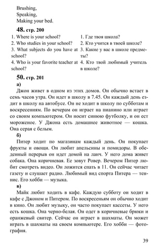 www.gdzbest.ru
39
Brushing,
Speaking,
Making your bed.
48. стр. 200
1. Where is your school?
2. Who studies in your school?
3. What subjects do you have at
school?
4. Who is your favorite teacher at
school?
1. Где твоя школа?
2. Кто учится в твоей школе?
3. Какие у вас в школе предме-
ты?
4. Кто твой любимый учитель
в школе?
50. стр. 201
а)
Джон живет в одном из этих домов. Он обычно встает в
семь часов утра. Он идет в школу в 7.45. Он каждый день ез-
дит в школу на автобусе. Он не ходит в школу по субботам и
воскресениям. По вечерам он играет на пианино или играет
со своим компьютером. Он носит синюю футболку, и он ест
мороженое. У Джона есть домашнее животное — кошка.
Она серая с белым.
б)
Питер ходит по магазинам каждый день. Он покупает
фрукты и овощи. Он любит апельсины и помидоры. В обе-
денный перерыв он идет домой на ланч. У него дома живет
собака. Она коричневая. Ее зовут Ровер. Вечером Питер лю-
бит смотреть видео. Он ложится спать в 11. Он сейчас читает
газету и слушает радио. Любимый вид спорта Питера — тен-
нис. Его хобби — музыка.
в)
Майк любит ходить в кафе. Каждую субботу он ходит в
кафе с Джоном и Питером. По воскресеньям он обычно ходит
в кино. Он любит музыку, он часто покупает кассеты. У него
есть кошка. Она черно-белая. Он одет в коричневые брюки и
оранжевый свитер. Сейчас он играет в шахматы. Он может
играть в шахматы на своем компьютере. Его хобби — фото-
графия.
 