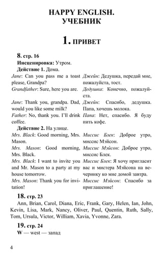 www.gdzbest.ru
4
HAPPY ENGLISH.
УЧЕБНИК
1.ПРИВЕТ
8. стр. 16
Инсценировка: Утром.
Действие 1. Дома.
Jane: Can you pass me a toast
please, Grandpa?
Джейн: Дедушка, передай мне,
пожалуйста, тост.
Grandfather: Sure, here you are. Дедушка: Конечно, пожалуй-
ста.
Jane: Thank you, grandpa. Dad,
would you like some milk?
Джейн: Спасибо, дедушка.
Папа, хочешь молока.
Father: No, thank you. I’ll drink
coffee.
Папа: Нет, спасибо. Я буду
пить кофе.
Действие 2. На улице.
Mrs. Black: Good morning, Mrs.
Mason.
Миссис Блек: Доброе утро,
миссис Мэйсон.
Mrs. Mason: Good morning,
Mrs. Black.
Миссис Мэйсон: Доброе утро,
миссис Блек.
Mrs. Black: I want to invite you
and Mr. Mason to a party at my
house tomorrow.
Миссис Блек: Я хочу пригласит
вас и мистера Мэйсона на ве-
черинку ко мне домой завтра.
Mrs. Mason: Thank you for invi-
tation!
Миссис Мэйсон: Спасибо за
приглашение!
18. стр. 23
Ann, Brian, Carol, Diana, Eric, Frank, Gary, Helen, Ian, John,
Kevin, Lisa, Mark, Nancy, Oliver, Paul, Quentin, Ruth, Sally,
Tom, Ursula, Victor, William, Xavia, Yvonne, Zara.
19. стр. 24
W — west — запад
 