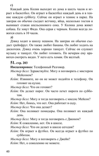 www.gdzbest.ru
40
г)
Каждый день Колин выходит из дома в шесть часов и иг-
рает в баскетбол. Он играет в баскетбол каждый день и в тен-
нис каждую субботу. Сейчас он играет в теннис в парке. На
завтрак он обычно съедает ветчину, яйца, несколько тостов и
выпивает стакан апельсинового сока. У Колина дома живет
собака. Ее зовут Фидо. Она серая с черным. Колин всегда ло-
жится спать в 10 часов.
д)
Дэвид ходит в школу пешком. На завтрак он обычно съе-
дает грейпфрут. Он также любит бананы. Он любит ходить на
дискотеки. Дэвид очень хорошо танцует. Сейчас он слушает
музыку и танцует. Он любит готовить. По вечерам ему нра-
вится смотреть видео. У него есть хомяк. Он желтый.
51. стр. 203
Инсценировка: Телефонный Разговор.
Мистер Белл: Здравствуйте. Могу я поговорить с мистером
Мейсоном?
Кейт: Извините, но он не может подойти к телефону. Он
готовит на кухне.
Мистер Белл: Что он готовит?
Кейт: Он делает пирог. Он часто печет пироги по суббо-
там.
Мистер Белл: Могу я тогда поговорить с миссис Мейсон?
Кейт: Нет, боюсь, что нет. Она работает в саду.
Мистер Белл: Что она делает?
Кейт: Она поливает помидоры. Она поливает их каждый
день.
Мистер Белл: Могу я тогда поговорить с Джоном?
Кейт: К сожалению, нет. Он в школе.
Мистер Белл: Что он делает в школе сегодня?
Кейт: Он играет в футбол. Он всегда играет в футбол по
субботам.
Мистер Белл: Могу я поговорить с Джейн?
Кейт: Нет, к сожалению не можете.
 