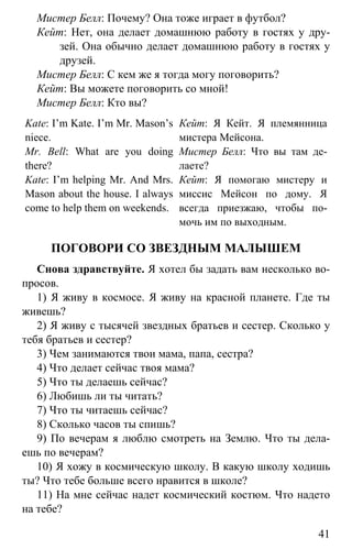 www.gdzbest.ru
41
Мистер Белл: Почему? Она тоже играет в футбол?
Кейт: Нет, она делает домашнюю работу в гостях у дру-
зей. Она обычно делает домашнюю работу в гостях у
друзей.
Мистер Белл: С кем же я тогда могу поговорить?
Кейт: Вы можете поговорить со мной!
Мистер Белл: Кто вы?
Kate: I’m Kate. I’m Mr. Mason’s
niece.
Mr. Bell: What are you doing
there?
Kate: I’m helping Mr. And Mrs.
Mason about the house. I always
come to help them on weekends.
Кейт: Я Кейт. Я племянница
мистера Мейсона.
Мистер Белл: Что вы там де-
лаете?
Кейт: Я помогаю мистеру и
миссис Мейсон по дому. Я
всегда приезжаю, чтобы по-
мочь им по выходным.
ПОГОВОРИ СО ЗВЕЗДНЫМ МАЛЫШЕМ
Снова здравствуйте. Я хотел бы задать вам несколько во-
просов.
1) Я живу в космосе. Я живу на красной планете. Где ты
живешь?
2) Я живу с тысячей звездных братьев и сестер. Сколько у
тебя братьев и сестер?
3) Чем занимаются твои мама, папа, сестра?
4) Что делает сейчас твоя мама?
5) Что ты делаешь сейчас?
6) Любишь ли ты читать?
7) Что ты читаешь сейчас?
8) Сколько часов ты спишь?
9) По вечерам я люблю смотреть на Землю. Что ты дела-
ешь по вечерам?
10) Я хожу в космическую школу. В какую школу ходишь
ты? Что тебе больше всего нравится в школе?
11) На мне сейчас надет космический костюм. Что надето
на тебе?
 