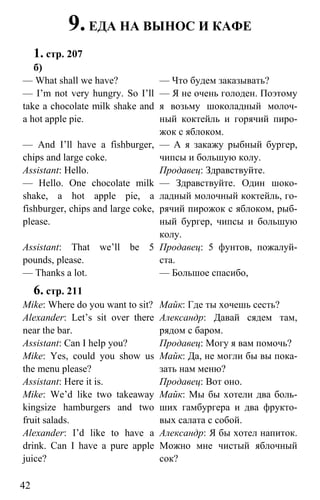 www.gdzbest.ru
42
9.ЕДА НА ВЫНОС И КАФЕ
1. стр. 207
б)
— What shall we have?
— I’m not very hungry. So I’ll
take a chocolate milk shake and
a hot apple pie.
— And I’ll have a fishburger,
chips and large coke.
Assistant: Hello.
— Hello. One chocolate milk
shake, a hot apple pie, a
fishburger, chips and large coke,
please.
Assistant: That we’ll be 5
pounds, please.
— Thanks a lot.
— Что будем заказывать?
— Я не очень голоден. Поэтому
я возьму шоколадный молоч-
ный коктейль и горячий пиро-
жок с яблоком.
— А я закажу рыбный бургер,
чипсы и большую колу.
Продавец: Здравствуйте.
— Здравствуйте. Один шоко-
ладный молочный коктейль, го-
рячий пирожок с яблоком, рыб-
ный бургер, чипсы и большую
колу.
Продавец: 5 фунтов, пожалуй-
ста.
— Большое спасибо,
6. стр. 211
Mike: Where do you want to sit?
Alexander: Let’s sit over there
near the bar.
Assistant: Can I help you?
Mike: Yes, could you show us
the menu please?
Assistant: Here it is.
Mike: We’d like two takeaway
kingsize hamburgers and two
fruit salads.
Alexander: I’d like to have a
drink. Can I have a pure apple
juice?
Майк: Где ты хочешь сесть?
Александр: Давай сядем там,
рядом с баром.
Продавец: Могу я вам помочь?
Майк: Да, не могли бы вы пока-
зать нам меню?
Продавец: Вот оно.
Майк: Мы бы хотели два боль-
ших гамбургера и два фрукто-
вых салата с собой.
Александр: Я бы хотел напиток.
Можно мне чистый яблочный
сок?
 