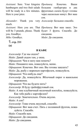 www.gdzbest.ru
43
Assistant: Sure. Your kingsize
hamburgers and two fruit salads
will be ready in a few minutes.
Here is your juice.
Alexander: Thank you very
much.
Assistant: Here you are. That
will be 3 pounds, please. Thank
you. Goodbye.
Mike: Goodbye.
Продавец: Конечно. Ваши
большие гамбургеры и два
фруктовых салата будут готовы
через несколько минут. Вот ваш
сок.
Александр: Большое спасибо.
Продавец: Вот ваш заказ. Это
будет 3 фунта. Спасибо. До
свидания.
Майк: До свидания.
7. стр. 211
(a)
В КАФЕ
Александр: Где мы сядем?
Майк: Давай сядем там, у окна.
Официант: Чем я могу вам помочь?
Майк: Покажите нам, пожалуйста, меню.
Официант: Конечно. Вот оно. Вы готовы заказать?
Майк: Да, рыбу с жареным картофелем, пожалуйста.
Официант: Что-нибудь еще?
Александр: Да, пожалуйста. Яблочный пирог и ванильное
мороженое.
Официант: Что вы будете пить?
Александр: Я буду грейпфрутовый сок.
Майк: А мне клубничный молочный коктейль, пожалуйста.
Как тебе рыба с картофелем?
Александр: Замечательно. Очень вкусно.
Майк: А сок?
Александр: Тоже очень вкусный, спасибо.
Официант: Вот ваш счет. Пять с половиной фунтов, пожа-
луйста. Спасибо.
Майк: Спасибо вам.
Официант: До свидания.
Майк: До свидания.
 
