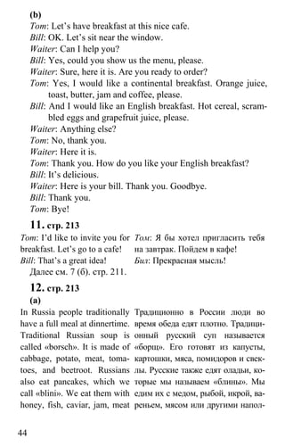 www.gdzbest.ru
44
(b)
Tom: Let’s have breakfast at this nice cafe.
Bill: OK. Let’s sit near the window.
Waiter: Can I help you?
Bill: Yes, could you show us the menu, please.
Waiter: Sure, here it is. Are you ready to order?
Tom: Yes, I would like a continental breakfast. Orange juice,
toast, butter, jam and coffee, please.
Bill: And I would like an English breakfast. Hot cereal, scram-
bled eggs and grapefruit juice, please.
Waiter: Anything else?
Tom: No, thank you.
Waiter: Here it is.
Tom: Thank you. How do you like your English breakfast?
Bill: It’s delicious.
Waiter: Here is your bill. Thank you. Goodbye.
Bill: Thank you.
Tom: Bye!
11. стр. 213
Tom: I’d like to invite you for
breakfast. Let’s go to a cafe!
Bill: That’s a great idea!
Том: Я бы хотел пригласить тебя
на завтрак. Пойдем в кафе!
Бил: Прекрасная мысль!
Далее см. 7 (б). стр. 211.
12. стр. 213
(а)
In Russia people traditionally
have a full meal at dinnertime.
Traditional Russian soup is
called «borsch». It is made of
cabbage, potato, meat, toma-
toes, and beetroot. Russians
also eat pancakes, which we
call «blini». We eat them with
honey, fish, caviar, jam, meat
Традиционно в России люди во
время обеда едят плотно. Традици-
онный русский суп называется
«борщ». Его готовят из капусты,
картошки, мяса, помидоров и свек-
лы. Русские также едят оладьи, ко-
торые мы называем «блины». Мы
едим их с медом, рыбой, икрой, ва-
реньем, мясом или другими напол-
 