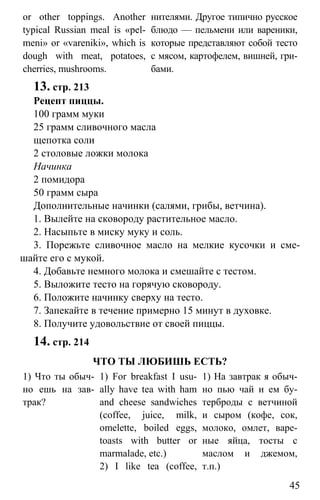www.gdzbest.ru
45
or other toppings. Another
typical Russian meal is «pel-
meni» or «vareniki», which is
dough with meat, potatoes,
cherries, mushrooms.
нителями. Другое типично русское
блюдо — пельмени или вареники,
которые представляют собой тесто
с мясом, картофелем, вишней, гри-
бами.
13. стр. 213
Рецепт пиццы.
100 грамм муки
25 грамм сливочного масла
щепотка соли
2 столовые ложки молока
Начинка
2 помидора
50 грамм сыра
Дополнительные начинки (салями, грибы, ветчина).
1. Вылейте на сковороду растительное масло.
2. Насыпьте в миску муку и соль.
3. Порежьте сливочное масло на мелкие кусочки и сме-
шайте его с мукой.
4. Добавьте немного молока и смешайте с тестом.
5. Выложите тесто на горячую сковороду.
6. Положите начинку сверху на тесто.
7. Запекайте в течение примерно 15 минут в духовке.
8. Получите удовольствие от своей пиццы.
14. стр. 214
ЧТО ТЫ ЛЮБИШЬ ЕСТЬ?
1) Что ты обыч-
но ешь на зав-
трак?
1) For breakfast I usu-
ally have tea with ham
and cheese sandwiches
(coffee, juice, milk,
omelette, boiled eggs,
toasts with butter or
marmalade, etc.)
2) I like tea (coffee,
1) На завтрак я обыч-
но пью чай и ем бу-
терброды с ветчиной
и сыром (кофе, сок,
молоко, омлет, варе-
ные яйца, тосты с
маслом и джемом,
т.п.)
 