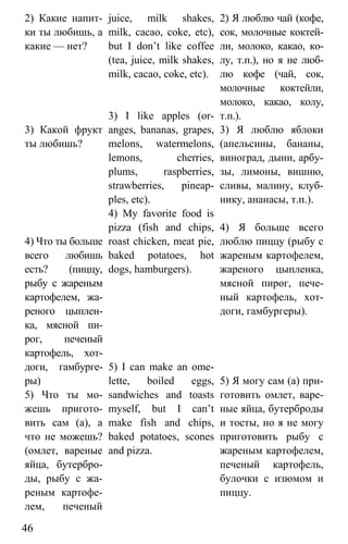 www.gdzbest.ru
46
2) Какие напит-
ки ты любишь, а
какие — нет?
3) Какой фрукт
ты любишь?
4) Что ты больше
всего любишь
есть? (пиццу,
рыбу с жареным
картофелем, жа-
реного цыплен-
ка, мясной пи-
рог, печеный
картофель, хот-
доги, гамбурге-
ры)
5) Что ты мо-
жешь пригото-
вить сам (а), а
что не можешь?
(омлет, вареные
яйца, бутербро-
ды, рыбу с жа-
реным картофе-
лем, печеный
juice, milk shakes,
milk, cacao, coke, etc),
but I don’t like coffee
(tea, juice, milk shakes,
milk, cacao, coke, etc).
3) I like apples (or-
anges, bananas, grapes,
melons, watermelons,
lemons, cherries,
plums, raspberries,
strawberries, pineap-
ples, etc).
4) My favorite food is
pizza (fish and chips,
roast chicken, meat pie,
baked potatoes, hot
dogs, hamburgers).
5) I can make an ome-
lette, boiled eggs,
sandwiches and toasts
myself, but I can’t
make fish and chips,
baked potatoes, scones
and pizza.
2) Я люблю чай (кофе,
сок, молочные коктей-
ли, молоко, какао, ко-
лу, т.п.), но я не люб-
лю кофе (чай, сок,
молочные коктейли,
молоко, какао, колу,
т.п.).
3) Я люблю яблоки
(апельсины, бананы,
виноград, дыни, арбу-
зы, лимоны, вишню,
сливы, малину, клуб-
нику, ананасы, т.п.).
4) Я больше всего
люблю пиццу (рыбу с
жареным картофелем,
жареного цыпленка,
мясной пирог, пече-
ный картофель, хот-
доги, гамбургеры).
5) Я могу сам (а) при-
готовить омлет, варе-
ные яйца, бутерброды
и тосты, но я не могу
приготовить рыбу с
жареным картофелем,
печеный картофель,
булочки с изюмом и
пиццу.
 