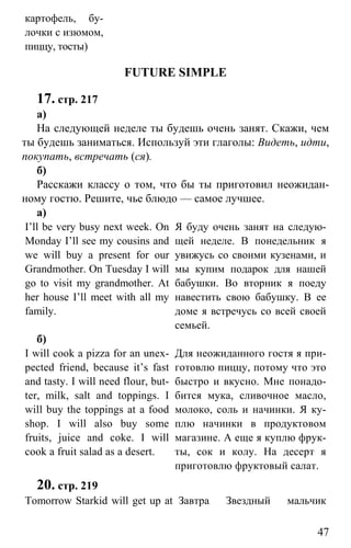 www.gdzbest.ru
47
картофель, бу-
лочки с изюмом,
пиццу, тосты)
FUTURE SIMPLE
17. стр. 217
а)
На следующей неделе ты будешь очень занят. Скажи, чем
ты будешь заниматься. Используй эти глаголы: Видеть, идти,
покупать, встречать (ся).
б)
Расскажи классу о том, что бы ты приготовил неожидан-
ному гостю. Решите, чье блюдо — самое лучшее.
а)
I’ll be very busy next week. On
Monday I’ll see my cousins and
we will buy a present for our
Grandmother. On Tuesday I will
go to visit my grandmother. At
her house I’ll meet with all my
family.
Я буду очень занят на следую-
щей неделе. В понедельник я
увижусь со своими кузенами, и
мы купим подарок для нашей
бабушки. Во вторник я поеду
навестить свою бабушку. В ее
доме я встречусь со всей своей
семьей.
б)
I will cook a pizza for an unex-
pected friend, because it’s fast
and tasty. I will need flour, but-
ter, milk, salt and toppings. I
will buy the toppings at a food
shop. I will also buy some
fruits, juice and coke. I will
cook a fruit salad as a desert.
Для неожиданного гостя я при-
готовлю пиццу, потому что это
быстро и вкусно. Мне понадо-
бится мука, сливочное масло,
молоко, соль и начинки. Я ку-
плю начинки в продуктовом
магазине. А еще я куплю фрук-
ты, сок и колу. На десерт я
приготовлю фруктовый салат.
20. стр. 219
Tomorrow Starkid will get up at Завтра Звездный мальчик
 