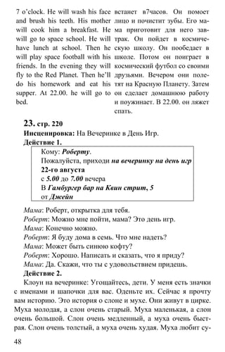 www.gdzbest.ru
48
7 o’clock. He will wash his face
and brush his teeth. His mother
will cook him a breakfast. He
will go to space school. He will
have lunch at school. Then he
will play space football with his
friends. In the evening they will
fly to the Red Planet. Then he’ll
do his homework and eat his
supper. At 22.00. he will go to
bed.
встанет в7часов. Он помоет
лицо и почистит зубы. Его ма-
ма приготовит для него зав-
трак. Он пойдет в космиче-
скую школу. Он пообедает в
школе. Потом он поиграет в
космический футбол со своими
друзьями. Вечером они поле-
тят на Красную Планету. Затем
он сделает домашнюю работу
и поужинает. В 22.00. он ляжет
спать.
23. стр. 220
Инсценировка: На Вечеринке в День Игр.
Действие 1.
Кому: Роберту.
Пожалуйста, приходи на вечеринку на день игр
22-го августа
с 5.00 до 7.00 вечера
В Гамбургер бар на Квин стрит, 5
от Джейн
Мама: Роберт, открытка для тебя.
Роберт: Можно мне пойти, мама? Это день игр.
Мама: Конечно можно.
Роберт: Я буду дома в семь. Что мне надеть?
Мама: Может быть синюю кофту?
Роберт: Хорошо. Написать и сказать, что я приду?
Мама: Да. Скажи, что ты с удовольствием придешь.
Действие 2.
Клоун на вечеринке: Угощайтесь, дети. У меня есть значки
с именами и шапочки для вас. Оденьте их. Сейчас я прочту
вам историю. Это история о слоне и мухе. Они живут в цирке.
Муха молодая, а слон очень старый. Муха маленькая, а слон
очень большой. Слон очень медленный, а муха очень быст-
рая. Слон очень толстый, а муха очень худая. Муха любит су-
 