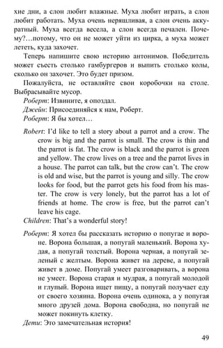 www.gdzbest.ru
49
хие дни, а слон любит влажные. Муха любит играть, а слон
любит работать. Муха очень неряшливая, а слон очень акку-
ратный. Муха всегда весела, а слон всегда печален. Поче-
му?…потому, что он не может уйти из цирка, а муха может
лететь, куда захочет.
Теперь напишите свою историю антонимов. Победитель
может съесть столько гамбургеров и выпить столько колы,
сколько он захочет. Это будет призом.
Пожалуйста, не оставляйте свои коробочки на столе.
Выбрасывайте мусор.
Роберт: Извините, я опоздал.
Джейн: Присоединяйся к нам, Роберт.
Роберт: Я бы хотел…
Robert: I’d like to tell a story about a parrot and a crow. The
crow is big and the parrot is small. The crow is thin and
the parrot is fat. The crow is black and the parrot is green
and yellow. The crow lives on a tree and the parrot lives in
a house. The parrot can talk, but the crow can’t. The crow
is old and wise, but the parrot is young and silly. The crow
looks for food, but the parrot gets his food from his mas-
ter. The crow is very lonely, but the parrot has a lot of
friends at home. The crow is free, but the parrot can’t
leave his cage.
Children: That’s a wonderful story!
Роберт: Я хотел бы рассказать историю о попугае и воро-
не. Ворона большая, а попугай маленький. Ворона ху-
дая, а попугай толстый. Ворона черная, а попугай зе-
леный с желтым. Ворона живет на дереве, а попугай
живет в доме. Попугай умеет разговаривать, а ворона
не умеет. Ворона старая и мудрая, а попугай молодой
и глупый. Ворона ищет пищу, а попугай получает еду
от своего хозяина. Ворона очень одинока, а у попугая
много друзей дома. Ворона свободна, но попугай не
может покинуть клетку.
Дети: Это замечательная история!
 