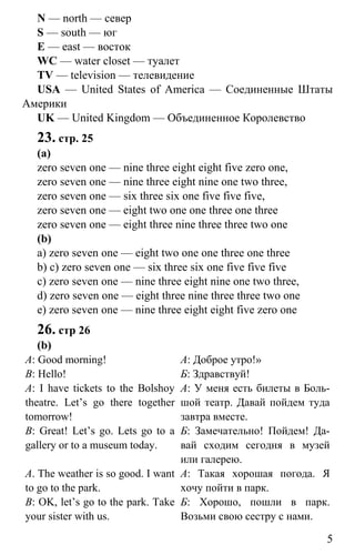 www.gdzbest.ru
5
N — north — север
S — south — юг
E — east — восток
WC — water closet — туалет
TV — television — телевидение
USA — United States of America — Соединенные Штаты
Америки
UK — United Kingdom — Объединенное Королевство
23. стр. 25
(a)
zero seven one — nine three eight eight five zero one,
zero seven one — nine three eight nine one two three,
zero seven one — six three six one five five five,
zero seven one — eight two one one three one three
zero seven one — eight three nine three three two one
(b)
a) zero seven one — eight two one one three one three
b) c) zero seven one — six three six one five five five
c) zero seven one — nine three eight nine one two three,
d) zero seven one — eight three nine three three two one
e) zero seven one — nine three eight eight five zero one
26. стр 26
(b)
A: Good morning!
B: Hello!
A: I have tickets to the Bolshoy
theatre. Let’s go there together
tomorrow!
B: Great! Let’s go. Lets go to a
gallery or to a museum today.
A. The weather is so good. I want
to go to the park.
B: OK, let’s go to the park. Take
your sister with us.
А: Доброе утро!»
Б: Здравствуй!
А: У меня есть билеты в Боль-
шой театр. Давай пойдем туда
завтра вместе.
Б: Замечательно! Пойдем! Да-
вай сходим сегодня в музей
или галерею.
А: Такая хорошая погода. Я
хочу пойти в парк.
Б: Хорошо, пошли в парк.
Возьми свою сестру с нами.
 