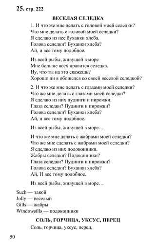 www.gdzbest.ru
50
25. стр. 222
ВЕСЕЛАЯ СЕЛЕДКА
1. И что же мне делать с головой моей селедки?
Что мне делать с головой моей селедки?
Я сделаю из нее буханки хлеба.
Голова селедки? Буханки хлеба?
Ай, и все тому подобное.
Из всей рыбы, живущей в море
Мне больше всех нравится селедка.
Ну, что ты на это скажешь?
Хорошо ли я обошелся со своей веселой селедкой?
2. И что же мне делать с глазами моей селедки?
Что же мне делать с глазами моей селедки?
Я сделаю из них пудинги и пирожки.
Глаза селедки? Пудинги и пирожки?
Голова селедки? Буханки хлеба?
Ай, и все тому подобное.
Из всей рыбы, живущей в море…
И что же мне делать с жабрами моей селедки?
Что же мне сделать с жабрами моей селедки?
Я сделаю из них подоконники.
Жабры селедки? Подоконники?
Глаза селедки? Пудинги и пирожки?
Голова селедки? Буханки хлеба?
Ай, И все тому подобное.
Из всей рыбы, живущей в море…
Such — такой
Jolly — веселый
Gills — жабры
Windowsills — подоконники
СОЛЬ, ГОРЧИЦА, УКСУС, ПЕРЕЦ
Соль, горчица, уксус, перец,
 
