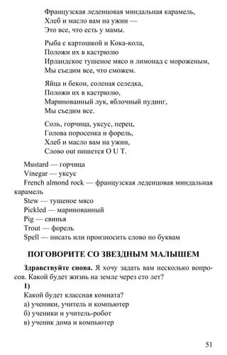 www.gdzbest.ru
51
Французская леденцовая миндальная карамель,
Хлеб и масло вам на ужин —
Это все, что есть у мамы.
Рыба с картошкой и Кока-кола,
Положи их в кастрюлю
Ирландское тушеное мясо и лимонад с мороженым,
Мы съедим все, что сможем.
Яйца и бекон, соленая селедка,
Положи их в кастрюлю,
Маринованный лук, яблочный пудинг,
Мы съедим все.
Соль, горчица, уксус, перец,
Голова поросенка и форель,
Хлеб и масло вам на ужин,
Слово out пишется O U T.
Mustard — горчица
Vinegar — уксус
French almond rock — французская леденцовая миндальная
карамель
Stew — тушеное мясо
Pickled — маринованный
Pig — свинья
Trout — форель
Spell — писать или произносить слово по буквам
ПОГОВОРИТЕ СО ЗВЕЗДНЫМ МАЛЫШЕМ
Здравствуйте снова. Я хочу задать вам несколько вопро-
сов. Какой будет жизнь на земле через сто лет?
1)
Какой будет классная комната?
а) ученики, учитель и компьютер
б) ученики и учитель-робот
в) ученик дома и компьютер
 