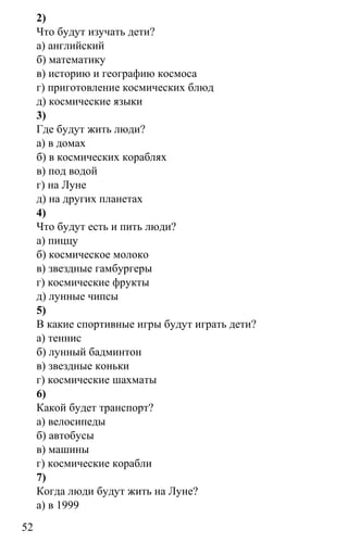 www.gdzbest.ru
52
2)
Что будут изучать дети?
а) английский
б) математику
в) историю и географию космоса
г) приготовление космических блюд
д) космические языки
3)
Где будут жить люди?
а) в домах
б) в космических кораблях
в) под водой
г) на Луне
д) на других планетах
4)
Что будут есть и пить люди?
а) пиццу
б) космическое молоко
в) звездные гамбургеры
г) космические фрукты
д) лунные чипсы
5)
В какие спортивные игры будут играть дети?
а) теннис
б) лунный бадминтон
в) звездные коньки
г) космические шахматы
6)
Какой будет транспорт?
а) велосипеды
б) автобусы
в) машины
г) космические корабли
7)
Когда люди будут жить на Луне?
а) в 1999
 