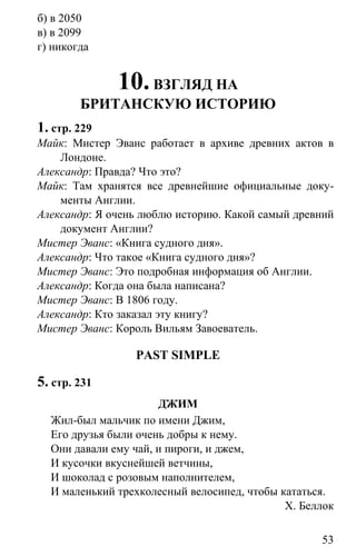 www.gdzbest.ru
53
б) в 2050
в) в 2099
г) никогда
10.ВЗГЛЯД НА
БРИТАНСКУЮ ИСТОРИЮ
1. стр. 229
Майк: Мистер Эванс работает в архиве древних актов в
Лондоне.
Александр: Правда? Что это?
Майк: Там хранятся все древнейшие официальные доку-
менты Англии.
Александр: Я очень люблю историю. Какой самый древний
документ Англии?
Мистер Эванс: «Книга судного дня».
Александр: Что такое «Книга судного дня»?
Мистер Эванс: Это подробная информация об Англии.
Александр: Когда она была написана?
Мистер Эванс: В 1806 году.
Александр: Кто заказал эту книгу?
Мистер Эванс: Король Вильям Завоеватель.
PAST SIMPLE
5. стр. 231
ДЖИМ
Жил-был мальчик по имени Джим,
Его друзья были очень добры к нему.
Они давали ему чай, и пироги, и джем,
И кусочки вкуснейшей ветчины,
И шоколад с розовым наполнителем,
И маленький трехколесный велосипед, чтобы кататься.
Х. Беллок
 