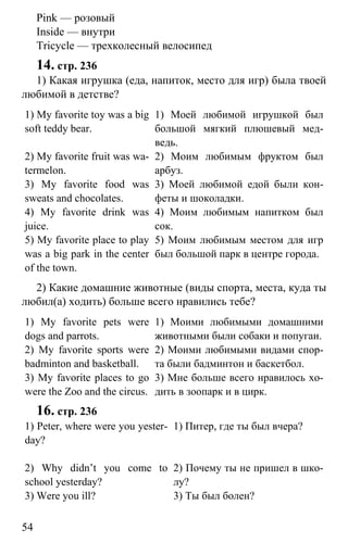 www.gdzbest.ru
54
Pink — розовый
Inside — внутри
Tricycle — трехколесный велосипед
14. стр. 236
1) Какая игрушка (еда, напиток, место для игр) была твоей
любимой в детстве?
1) My favorite toy was a big
soft teddy bear.
2) My favorite fruit was wa-
termelon.
3) My favorite food was
sweats and chocolates.
4) My favorite drink was
juice.
5) My favorite place to play
was a big park in the center
of the town.
1) Моей любимой игрушкой был
большой мягкий плюшевый мед-
ведь.
2) Моим любимым фруктом был
арбуз.
3) Моей любимой едой были кон-
феты и шоколадки.
4) Моим любимым напитком был
сок.
5) Моим любимым местом для игр
был большой парк в центре города.
2) Какие домашние животные (виды спорта, места, куда ты
любил(а) ходить) больше всего нравились тебе?
1) My favorite pets were
dogs and parrots.
2) My favorite sports were
badminton and basketball.
3) My favorite places to go
were the Zoo and the circus.
1) Моими любимыми домашними
животными были собаки и попугаи.
2) Моими любимыми видами спор-
та были бадминтон и баскетбол.
3) Мне больше всего нравилось хо-
дить в зоопарк и в цирк.
16. стр. 236
1) Peter, where were you yester-
day?
2) Why didn’t you come to
school yesterday?
3) Were you ill?
1) Питер, где ты был вчера?
2) Почему ты не пришел в шко-
лу?
3) Ты был болен?
 