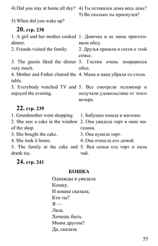 www.gdzbest.ru
55
4) Did you stay at home all day?
5) When did you wake up?
4) Ты оставался дома весь день?
5) Во сколько ты проснулся?
20. стр. 238
1. A girl and her mother cooked
dinner.
2. Friends visited the family.
3. The guests liked the dinner
very much.
4. Mother and Father cleared the
table.
5. Everybody watched TV and
enjoyed the evening.
1. Девочка и ее мама пригото-
вили обед.
2. Друзья пришли в гости к этой
семье.
3. Гостям очень понравился
обед.
4. Мама и папа убрали со стола.
5. Все смотрели телевизор и
получали удовольствие от этого
вечера.
22. стр. 239
1. Grandmother went shopping.
2. She saw a cake in the window
of the shop.
3. She bought the cake.
4. She took it home.
5. The family at the cake and
drank tea.
1. Бабушка пошла в магазин.
2. Она увидела торт в окне ма-
газина.
3. Она купила торт.
4. Она отнесла его домой.
5. Вся семья ела торт и пила
чай.
24. стр. 241
КОШКА
Однажды я увидела
Кошку.
И кошка сказала,
Кто ты?
Я —
Лиза.
Хочешь быть
Моим другом?
Да, сказала
 