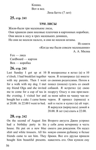 www.gdzbest.ru
56
Кошка.
Вот и все.
Лиза Беттс (7 лет)
25. стр. 241
ТРИ ЛИСЫ
Жили-были три маленькие лисы,
Они хранили свои носовые платочки в картонных коробках.
Они жили в лесу в трех маленьких домиках,
Но они не носили пальто, и они не носили штаны.
Из книги
«Когда мы были совсем маленькими»
А. А. Милна
Fox — лиса
Cardboard — картон
Box — коробка
26. стр. 241
Last Sunday I got up at 10
o’clock. I had breakfast together
with my parents. Then I went
for a walk with my dog. I met
my friend Olga and she invited
me to come for a cup of tea in
the evening. I visited her and
bought her a cake. I came home
at 20.00. At 22.00 I went to bed.
В воскресенье я встал (а) в 10
часов. Я позавтракал (а) вместе
со своими родителями. Потом я
пошел (пошла) гулять со своей
собакой. Я встретил (а) свою
подругу Ольгу и она пригласи-
ла меня зайти на чашку чая ве-
чером. Я пришел (пришла) к
ней в гости и купил (а) ей торт.
Я вернулся (вернулась) домой в
20.00. Я лег (ла) спать в 22.00.
28. стр. 242
On the second of August Jim
had a birthday party in his
house. He put on a new blue
shirt and white trousers. All his
friends came to see him. They
bought him beautiful presents.
Второго августа Джим устроил
у себя дома вечеринку в честь
своего дня рождения. Он надел
новую синюю рубашку и белые
брюки. Все его друзья пришли
навестить его. Они купили ему
 