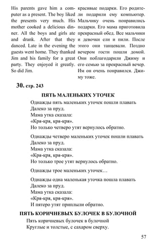 www.gdzbest.ru
57
His parents gave him a com-
puter as a present. The boy liked
the presents very much. His
mother cooked a delicious din-
ner. All the boys and girls ate
and drank. After that they
danced. Late in the evening the
guests went home. They thanked
Jim and his family for a great
party. They enjoyed it greatly.
So did Jim.
красивые подарки. Его родите-
ли подарили ему компьютер.
Мальчику очень понравились
подарки. Его мама приготовила
прекрасный обед. Все мальчики
и девочки ели и пили. После
этого они танцевали. Поздно
вечером гости пошли домой.
Они поблагодарили Джиму и
его семью за прекрасный вечер.
Им он очень понравился. Джи-
му тоже.
30. стр. 243
ПЯТЬ МАЛЕНЬКИХ УТОЧЕК
Однажды пять маленьких уточек пошли плавать
Далеко за пруд.
Мама утка сказала:
«Кря-кря, кря-кря».
Но только четверо утят вернулось обратно.
Однажды четверо маленьких уточек пошли плавать
Далеко за пруд.
Мама утка сказала:
«Кря-кря, кря-кря».
Но только трое утят вернулось обратно.
Однажды трое маленьких уточек…
Однажды одна маленькая уточка пошла плавать
Далеко за пруд.
Мама утка сказала:
«Кря-кря, кря-кря».
И пятеро утят приплыли обратно.
ПЯТЬ КОРИЧНЕВЫХ БУЛОЧЕК В БУЛОЧНОЙ
Пять коричневых булочек в булочной
Круглые и толстые, с сахаром сверху.
 