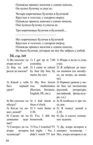 www.gdzbest.ru
58
Однажды пришел мальчик с одним пенсом,
Он купил булочку и унес ее.
Четыре коричневые булочки в булочной
Круглые и толстые, с сахаром сверху.
Однажды пришла девочка с одним пенсом,
Она купила булочку и унесла ее.
Три коричневые булочки в булочной…
………………………………….
Нет коричневых булочек в булочной
Круглых и толстых, с сахаром сверху.
Однажды пришел мальчик с одним пенсом,
Не было булочек, которые он мог бы забрать с собой.
34. стр. 245
1) Во сколько ты
вчера встал?
2) Как ты доб-
рался до школы?
3) Какой у тебя
был первый
урок?
4) Во сколько ты
обедал?
5) Когда ты по-
шел домой?
6) Сделал ли ты
домашнее зада-
ние?
7) Смотрел ли ты
вчера вечером
телевизор?
1) I got up at 7.00
yesterday.
2) I came to school
by foot (by bus, by
metro, by car).
3) My first lesson
was mathematics
(Russian, literature,
English, PE, etc.).
4) I had lunch at
three o’clock.
5) I went home at
2.30.
6) Yes, I did my
homework.
7) Yes, I watched TV
last night. / No, I
didn’t watch TV last
1) Вчера я встал в семь
утра.
2) Я добрался до шко-
лы пешком (на автобу-
се, на метро, на маши-
не).
3) Первым уроком у ме-
ня был (а) математика
(русский, литература,
английский, физкульту-
ра, т.п.)
4) Я пообедал в три ча-
са дня.
5) Я пошел домой в
2.30.
6) Да, я сделал домаш-
нее задание.
7) Да, вчера вечером я
смотрел телевизор. /
Нет, вчера вечером я не
 