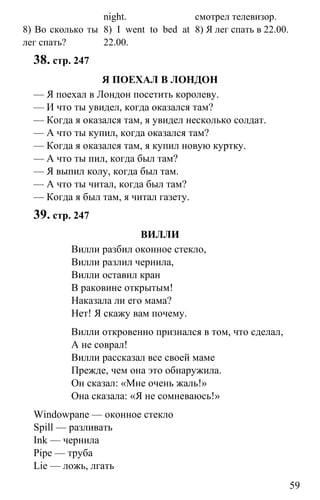 www.gdzbest.ru
59
8) Во сколько ты
лег спать?
night.
8) I went to bed at
22.00.
смотрел телевизор.
8) Я лег спать в 22.00.
38. стр. 247
Я ПОЕХАЛ В ЛОНДОН
— Я поехал в Лондон посетить королеву.
— И что ты увидел, когда оказался там?
— Когда я оказался там, я увидел несколько солдат.
— А что ты купил, когда оказался там?
— Когда я оказался там, я купил новую куртку.
— А что ты пил, когда был там?
— Я выпил колу, когда был там.
— А что ты читал, когда был там?
— Когда я был там, я читал газету.
39. стр. 247
ВИЛЛИ
Вилли разбил оконное стекло,
Вилли разлил чернила,
Вилли оставил кран
В раковине открытым!
Наказала ли его мама?
Нет! Я скажу вам почему.
Вилли откровенно признался в том, что сделал,
А не соврал!
Вилли рассказал все своей маме
Прежде, чем она это обнаружила.
Он сказал: «Мне очень жаль!»
Она сказала: «Я не сомневаюсь!»
Windowpane — оконное стекло
Spill — разливать
Ink — чернила
Pipe — труба
Lie — ложь, лгать
 