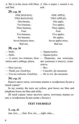 www.gdzbest.ru
6
A: She is in the circus with Mum
and Dad.
А: Она в цирке с мамой и па-
пой.
29. стр. 30
ONE BANANA,
TWO BANANAS.
One banana,
Two bananas,
Three bananas,
Four.
Five bananas,
Six bananas,
Seven bananas more,
Bad one.
ONE APPLE,
TWO APPLES.
One apple,
Two apples,
Three apples,
Four.
Five apples,
Six apples,
Seven apples more,
Bad one.
30. стр. 30
— Hello.
— Hello.
— A carrot, two tomatoes, three
onions and a cabbage, please.
— Here you are.
— Thank you. Good-bye.
— You are welcome. Good-bye.
— Здравствуйте.
— Здравствуйте.
— Морковку, два помидора,
три луковицы и капусту, пожа-
луйста.
— Вот.
— Спасибо. До свидания.
— Не за что. До свидания.
34. стр. 32
Какого цвета такси, почтовые ящики и телефонные будки в
твоей стране?
In my country the taxis are yellow, post boxes are blue and
telephone boxes are blue and white.
(В моей стране такси желтого цвета, почтовые ящики си-
ние, а телефонные будки синие с белым.)
TEST YOURSELF
1. стр. 43
one, two, …, four, five, six,…, eight, nine,…
 