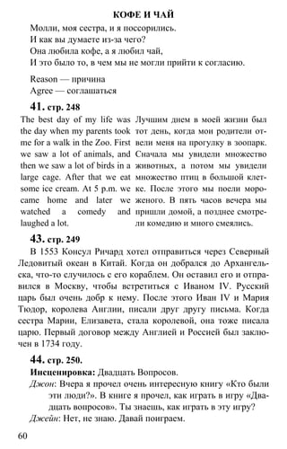 www.gdzbest.ru
60
КОФЕ И ЧАЙ
Молли, моя сестра, и я поссорились.
И как вы думаете из-за чего?
Она любила кофе, а я любил чай,
И это было то, в чем мы не могли прийти к согласию.
Reason — причина
Agree — соглашаться
41. стр. 248
The best day of my life was
the day when my parents took
me for a walk in the Zoo. First
we saw a lot of animals, and
then we saw a lot of birds in a
large cage. After that we eat
some ice cream. At 5 p.m. we
came home and later we
watched a comedy and
laughed a lot.
Лучшим днем в моей жизни был
тот день, когда мои родители от-
вели меня на прогулку в зоопарк.
Сначала мы увидели множество
животных, а потом мы увидели
множество птиц в большой клет-
ке. После этого мы поели моро-
женого. В пять часов вечера мы
пришли домой, а позднее смотре-
ли комедию и много смеялись.
43. стр. 249
В 1553 Консул Ричард хотел отправиться через Северный
Ледовитый океан в Китай. Когда он добрался до Архангель-
ска, что-то случилось с его кораблем. Он оставил его и отпра-
вился в Москву, чтобы встретиться с Иваном IV. Русский
царь был очень добр к нему. После этого Иван IV и Мария
Тюдор, королева Англии, писали друг другу письма. Когда
сестра Марии, Елизавета, стала королевой, она тоже писала
царю. Первый договор между Англией и Россией был заклю-
чен в 1734 году.
44. стр. 250.
Инсценировка: Двадцать Вопросов.
Джон: Вчера я прочел очень интересную книгу «Кто были
эти люди?». В книге я прочел, как играть в игру «Два-
дцать вопросов». Ты знаешь, как играть в эту игру?
Джейн: Нет, не знаю. Давай поиграем.
 