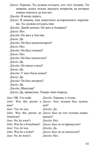 www.gdzbest.ru
61
Джон: Хорошо. Ты должна отгадать, кто этот человек. Ты
можешь задать только двадцать вопросов, на которые
можно ответить да или нет.
Джейн: Я начну играть.
Джон: Я напишу имя известного исторического персона-
жа. Ты должна отгадать имя.
Джейн: Давай начнем. Он жил в Америке?
Джон: Нет.
Джейн: Он жил в Англии.
Джон: Да.
Джейн: Он был композитором?
Джон: Нет.
Джейн: Он был ученым?
Джон: Нет.
Джейн: Он был писателем?
Джон: Да.
Джейн: Он писал стихи?
Джон: Да.
Джейн: У него была семья?
Джон: Да.
Джейн: Он был актером?
Джон: Да.
Джейн: Шекспир?
Джон: Да, правильно. Теперь твоя очередь.
Jane: OK. I’m ready.
John: Was this person a
man?
Jane: Yes, he was.
John: Was this person an
American?
Jane: No, he wasn’t.
John: Was he a Frenchman?
Jane: Yes, he was.
John: Was he a writer?
Jane: No, he wasn’t.
Джейн: Хорошо, я готова.
Джон: Этот человек был мужчи-
ной?
Джейн: Да.
Джон: Был ли этот человек амери-
канцем?
Джейн: Нет.
Джон: Был ли он французом?
Джейн: Да.
Джон: Был ли он писателем?
Джейн: Нет.
 