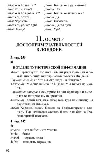 www.gdzbest.ru
62
John: Was he an artist?
Jane: No, he wasn’t.
John: Was he a politician?
Jane: Yes, he was.
John: Napoleon?
Jane: Yes, you are right.
John: Hooray!
Джон: Был ли он художником?
Джейн: Нет.
Джон: Был ли он политиком?
Джейн: Да.
Джон: Наполеон?
Джейн: Да, ты прав.
Джон: Ура!
11.ОСМОТР
ДОСТОПРИМЕЧАТЕЛЬНОСТЕЙ
В ЛОНДОНЕ.
3. стр. 256
а)
В ОТДЕЛЕ ТУРИСТИЧЕСКОЙ ИНФОРМАЦИИ
Майк: Здравствуйте. Не могли бы вы рассказать нам о са-
мых интересных достопримечательностях Лондона?
Служащий отдела: Что вы уже видели в Лондоне?
Александр: Мы еще ничего не видели. Мы только приеха-
ли.
Служащий отдела: Посмотрите на эти брошюры и выбе-
рите те, которые вам понравятся.
Александр: Давай начнем с обзорного тура по Лондону на
двухэтажном автобусе.
Майк: Хорошо, давай. Пошли на Трафальгарскую пло-
щадь. Тур начинается отсюда. Я давно не был на Тра-
фальгарской площади.
4. стр. 257
б)
anyone — кто-нибудь, кто угодно.
battle — битва
chapel — церковь, храм
defeat — наносить поражение
 