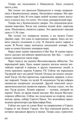 www.gdzbest.ru
64
Теперь мы подъезжаем к Пиккадилли. Здесь сходятся
шесть улиц.
Мы только что проехали Пиккадилли и теперь направля-
емся к Бакингемскому дворцу. Посмотрите направо. Мы про-
езжаем парк Гайд. В этом парке любой человек может высту-
пить и сказать все, что хочет. Это очень демократичный парк.
Теперь мы у Букингемского дворца. Это лондонская рези-
денция королевы. Когда над зданием поднят флаг, королева
дома. Посмотрите, меняется стража. Это происходит каждый
день в 11.30. утра.
Мы только что повернули налево, и вы видите Сеинт
Джеймс парк. Это один из королевских парков. Здесь вы мо-
жете увидеть пеликанов и уток. В Лондоне много парков и
садов. В Регент парке находится лондонский зоопарк. Это
один из самых больших зоопарков мира.
Перед вами здание парламента и Биг Бен. В здании парла-
мента заседает английское правительство. Биг Бен — одни из
самых знаменитых часов мира.
Через минуту вы увидите Вестминстерское аббатство. Это
королевский храм. Здесь можно увидеть могилы многих анг-
лийских королей и королев, и других знаменитых людей, и
очень красивую церковь Генриха VII. Сейчас мы пересекаем
Тауэрский мост над рекой Темзой. Отсюда вы видите лондон-
ский Тауэр. Он был крепостью, королевским дворцом, а позд-
нее тюрьмой. Теперь это музей. В лондонском Тауэре собрано
множество интересных коллекций. Другой известной досто-
примечательностью являются вороны. Легенда гласит, что без
них Тауэр рухнет. Хозяин воронов — человек, который их
кормит. Ранее, во время нашей поездки. Мы видели Вестмин-
стерское аббатство. Сейчас мы подъезжаем ко второму знаме-
нитому храму, собору Святого Павла. Это величайшее произ-
ведение архитектора сэра Кристофера Рена.
Сейчас мы едем по улице Флит по направлению к Стренд.
Справа от вас Ковент Гарден. Это был огромный рынок, на
котором продавали фрукты и овощи. Теперь здесь туристиче-
 
