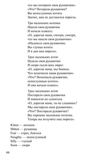 www.gdzbest.ru
66
что мы потеряли свои рукавички».
«Что? Потеряли рукавички?
Вы непослушные котята.
Значит, вам не достанется пирога».
Три маленьких котенка
Нашли свои рукавички
И начали плакать:
«О, дорогая мама, смотри, смотри,
что мы нашли свои рукавички».
«Наденьте свои рукавички,
Вы глупые котята
И я дам вам пирога».
Трое маленьких котят
Надели свои рукавички
И скоро съели весь пирог.
«О, дорогая мама, мы боимся,
Что испачкали наши рукавички».
«Что? Испачкали рукавички,
непослушные котята».
И они начали плакать.
Трое маленьких котят
Постирали свои рукавички
И повесили их сушиться.
«О, дорогая мама, ты не слышишь?
Мы постирали свои рукавички».
«Что? Постирали рукавички?
Вы хорошие маленькие котятки.
Теперь вы получите еще пирога».
Kitten — котенок
Mitten — рукавица
Fear — страх, бояться
Naughty — непослушный
Silly — глупый
Soon — скоро
 